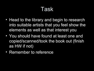 Task
• Head to the library and begin to research
into suitable artists that you feel show the
elements as well as that interest you
• You should have found at least one and
copied/scanned/took the book out (finish
as HW if not)
• Remember to reference

 