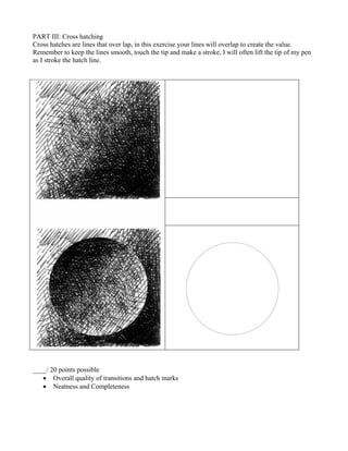 PART III: Cross hatching
Cross hatches are lines that over lap, in this exercise your lines will overlap to create the value.
Remember to keep the lines smooth, touch the tip and make a stroke, I will often lift the tip of my pen
as I stroke the hatch line.
____/ 20 points possible
• Overall quality of transitions and hatch marks
• Neatness and Completeness
 