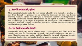 7. Avoid unhealthy food
Meal planning helps to make the easy option a healthy one. Instead of heading to
the drive-through or picking up an unhealthy takeaway on the way home,
knowing you have a meal ready for you at home can eliminate the temptation of
unhealthy last minute options. These foods can be higher in calories and sodium
and can sabotage your weight management or health goals. The combination of
being too tired and hungry can lead to poor food choices, so it’s handy to have
meals ready to go when you are.
8. Eat high quality foods
Homemade meals are almost always more nutrient-dense and filled with less
calories, salt, and fat than takeout or quick ready-made options at your grocery
store. Choosing your own recipes and ingredients for the week allows you to make
important food choices, such as buying local meats or organic produce.
 