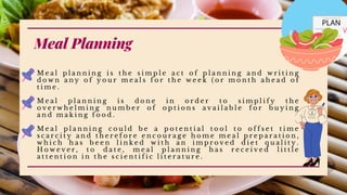Meal Planning
M e a l p l a n n i n g i s t h e s i m p l e a c t o f p l a n n i n g a n d w r i t i n g
d o w n a n y o f y o u r m e a l s f o r t h e w e e k ( o r m o n t h a h e a d o f
t i m e .
M e a l p l a n n i n g i s d o n e i n o r d e r t o s i m p l i f y t h e
o v e r w h e l m i n g n u m b e r o f o p t i o n s a v a i l a b l e f o r b u y i n g
a n d m a k i n g f o o d .
M e a l p l a n n i n g c o u l d b e a p o t e n t i a l t o o l t o o f f s e t t i m e
s c a r c i t y a n d t h e r e f o r e e n c o u r a g e h o m e m e a l p r e p a r a t i o n ,
w h i c h h a s b e e n l i n k e d w i t h a n i m p r o v e d d i e t q u a l i t y .
H o w e v e r , t o d a t e , m e a l p l a n n i n g h a s r e c e i v e d l i t t l e
a t t e n t i o n i n t h e s c i e n t i f i c l i t e r a t u r e .
 