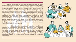 Family meals offer an incredible array of potential to create
healthy eating environments. When family members dine together,
there is an excellent opportunity to connect and learn over a shared
experience. Eating together provides a time where family members
can talk and connect about their days, share interesting thoughts
and ideas, and create positive memories associated with time spent
together enjoying food. Eating and creating meals together can help
to provide an opportunity to learn about family customs and
traditions, new foods and flavor combinations, methods of food
preparation, and mindful eating principles. Over the past year,
households have been creative in maintaining social connections
around mealtimes while still adhering to provincial guidelines.
Families and friends have hosted virtual dinner parties, virtual
cooking lessons and have shared favourite recipes to create
common connecting experiences.
Many families protect their established meal times
together by designating the time as “technology free”, without
distraction from cell phones, computers, or television. This choice
can help to ensure that family members are fully present to
participate in conversation or activities together during the meal.
During the past year; however, many families have adjusted their
usual rules to allow for virtual eating experiences to occur with other
households.
 