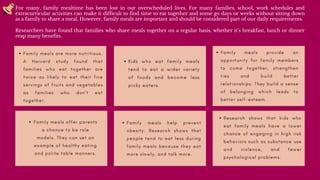 F a m i l y m e a l s a r e m o r e n u t r i t i o u s .
A H a r v a r d s t u d y f o u n d t h a t
f a m i l i e s w h o e a t t o g e t h e r a r e
t w i c e a s l i k e l y t o e a t t h e i r f i v e
s e r v i n g s o f f r u i t s a n d v e g e t a b l e s
a s f a m i l i e s w h o d o n ’ t e a t
t o g e t h e r .


For many, family mealtime has been lost in our overscheduled lives. For many families, school, work schedules and
extracurricular activities can make it difficult to find time to eat together and some go days or weeks without sitting down
as a family to share a meal. However, family meals are important and should be considered part of our daily requirements.
Researchers have found that families who share meals together on a regular basis, whether it’s breakfast, lunch or dinner
reap many benefits.
K i d s w h o e a t f a m i l y m e a l s
t e n d t o e a t a w i d e r v a r i e t y
o f f o o d s a n d b e c o m e l e s s
p i c k y e a t e r s .

 F a m i l y m e a l s p r o v i d e a n
o p p o r t u n i t y f o r f a m i l y m e m b e r s
t o c o m e t o g e t h e r , s t r e n g t h e n
t i e s a n d b u i l d b e t t e r
r e l a t i o n s h i p s . T h e y b u i l d a s e n s e
o f b e l o n g i n g w h i c h l e a d s t o
b e t t e r s e l f - e s t e e m .




R e s e a r c h s h o w s t h a t k i d s w h o
e a t f a m i l y m e a l s h a v e a l o w e r
c h a n c e o f e n g a g i n g i n h i g h r i s k
b e h a v i o r s s u c h a s s u b s t a n c e u s e
a n d v i o l e n c e , a n d f e w e r
p s y c h o l o g i c a l p r o b l e m s .


F a m i l y m e a l s h e l p p r e v e n t
o b e s i t y . R e s e a r c h s h o w s t h a t
p e o p l e t e n d t o e a t l e s s d u r i n g
f a m i l y m e a l s b e c a u s e t h e y e a t
m o r e s l o w l y , a n d t a l k m o r e .




F a m i l y m e a l s o f f e r p a r e n t s
a c h a n c e t o b e r o l e
m o d e l s . T h e y c a n s e t a n
e x a m p l e o f h e a l t h y e a t i n g
a n d p o l i t e t a b l e m a n n e r s .




 