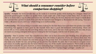 Quality - Probably the worst mistake that can be made is to overlook quality when looking for a bargain. There are
genuinely good bargains out there on quality items; it just might take a little longer to find them. Sure, it’s nice to be
able to sit down with a cup of coffee and browse the net while looking for the best deal, but don’t forget to think about
the materials that a product is made from and who the manufacturer/designer is. Remember the old saying, “You can’t
make a silk purse out of a sow’s ear,” which brings us to craftsmanship.
Craftsmanship - The second thing to consider when looking for the best deal is how and where the product was made.
Something that appears to have gone by the wayside these days is good old-fashioned craftsmanship. There are
knock-offs on every corner, but the real thing always costs more, and in the end, winds up being the best deal. If you
are intent on owning a designer item and are looking for the best bargain, wait for end-of-season sales.
Quantity - Here is another ‘trick’ that manufacturers often use to fool consumers into thinking they are getting the
best deal, and used across the board in everything from electronics to groceries. If you are curious about how this
works, check out coffee creamer the next time you go to the grocery store. It is common to find those huge containers
that look to be double the size, and perhaps go for just less than double the price. But if you were to compare ounce
per ounce, it’s readily apparent that the better deal is to buy two of the smaller sized containers. There really is double
the product at double the price; however, in those misleading huge containers you pay almost double the price for 1.5
times the amount of creamer. Are you really getting the best deal when buying a bigger package – usually not!
What should a consumer consider before
comparison shopping?
 