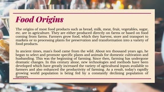 Food Origins
The origins of most food products such as bread, milk, meat, fruit, vegetables, sugar,
etc. are in agriculture. They are either produced directly on farms or based on food
coming from farms. Farmers grow food, which they harvest, store and transport to
markets or to processing plants for preservation and transformation into a variety of
food products.
In ancient times, man's food came from the wild. About ten thousand years ago, he
began to select and promote specific plants and animals for domestic cultivation and
husbanding. This was the beginning of farming. Since then, farming has undergone
dramatic changes. In this century alone, new technologies and methods have been
developed which have greatly increased the variety of agricultural inputs available to
farmers and also enhanced the productivity of farming. As a result, today's rapidly
growing world population is being fed by a constantly declining population of
farmers.
 