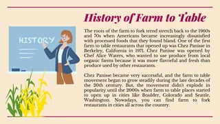 The roots of the farm to fork trend stretch back to the 1960s
and 70s when Americans became increasingly dissatisfied
with processed foods that they found bland. One of the first
farm to table restaurants that opened up was Chez Panisse in
Berkeley, California in 1971. Chez Panisse was opened by
Chef Alice Waters, who wanted to use produce from local
organic farms because it was more flavorful and fresh than
produce used by other restaurants.
Chez Panisse became very successful, and the farm to table
movement began to grow steadily during the late decades of
the 20th century. But, the movement didn't explode in
popularity until the 2000s when farm to table places started
to open up in cities like Boulder, Colorado and Seattle,
Washington. Nowadays, you can find farm to fork
restaurants in cities all across the country.
History of Farm to Table
 