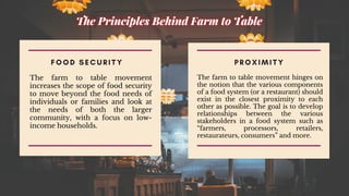 F O O D S E C U R I T Y
The farm to table movement
increases the scope of food security
to move beyond the food needs of
individuals or families and look at
the needs of both the larger
community, with a focus on low-
income households.
P R O X I M I T Y
The farm to table movement hinges on
the notion that the various components
of a food system (or a restaurant) should
exist in the closest proximity to each
other as possible. The goal is to develop
relationships between the various
stakeholders in a food system such as
“farmers, processors, retailers,
restaurateurs, consumers” and more.
 