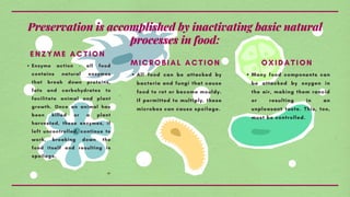 Preservation is accomplished by inactivating basic natural
processes in food:
Enzyme action - all food
contains natural enzymes
that break down proteins,
fats and carbohydrates to
facilitate animal and plant
growth. Once an animal has
been killed or a plant
harvested, these enzymes, if
left uncontrolled, continue to
work, breaking down the
food itself and resulting in
spoilage.
ENZYME ACTION
All food can be attacked by
bacteria and fungi that cause
food to rot or become mouldy.
If permitted to multiply, these
microbes can cause spoilage.
MICROBIAL ACTION
Many food components can
be attacked by oxygen in
the air, making them rancid
or resulting in an
unpleasant taste. This, too,
must be controlled.
OXIDATION
 