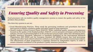 Ensuring Quality and Safety in Processing
Good Manufacturing Practices. These entail the processing conditions and procedures that have
been proven to deliver consistent quality and safety based on long experience.
Hazard Analysis Critical Control Points (HACCP). While traditional quality assurance programmes
focused on the quality of the finished product, HACCP, a recent proactive technique used in the food
industry, focuses on preventing defects in the production process itself, rather than identifying them.
Quality Assurance Standards. Adherence to standards established by the International Standards
Organisation (ISO 9000) and the European Standard (ES 29000) ensures that food processing,
catering and other food-related industries conform to prescribed and well-documented procedures.
The effectiveness of these programmes is regularly assessed by independent experts, in order to
sustain consumer confidence in the producer's quality assurance procedures.
Food processors rely on modern quality management systems to ensure the quality and safety of the
products they produce.
The three key systems in use are:
 