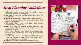 Meal Planning Guidelines
Balanced meals: Include dairy, vegetables, fruits,
grains and proteins in your meals.
Servings: Estimate the number of meal servings for
your family.
Budget: Have a realistic budget goal, track and adjust.
Time: Be more efficient by planning upfront and
organizing shopping.
Workload: Share your meal plan with family
members who can help you.
Diets: Most diets fail because of poor planning. Plan
your meals following the advice of a doctor or
registered dietitian.
Picky eaters: Involve your family in meal planning,
provide food variety and mix it up your favorite
ingredients.
Lunch boxes: Create a list of your children’s favorite
food that contain a good balance of fruits, dairy,
vegetables, grains and proteins.
Break the routine: Experiment with new recipes.
 