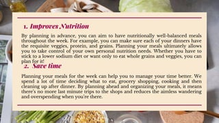 Improves Nutrition
1.
By planning in advance, you can aim to have nutritionally well-balanced meals
throughout the week. For example, you can make sure each of your dinners have
the requisite veggies, protein, and grains. Planning your meals ultimately allows
you to take control of your own personal nutrition needs. Whether you have to
stick to a lower sodium diet or want only to eat whole grains and veggies, you can
plan for it!
2. Save time
Planning your meals for the week can help you to manage your time better. We
spend a lot of time deciding what to eat, grocery shopping, cooking and then
cleaning up after dinner. By planning ahead and organizing your meals, it means
there’s no more last minute trips to the shops and reduces the aimless wandering
and overspending when you’re there.
 
