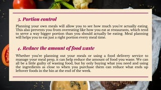 3. Portion control
Planning your own meals will allow you to see how much you’re actually eating.
This also prevents you from overeating like how you eat at restaurants, which tend
to serve a way bigger portion than you should actually be eating. Meal planning
will helps you to eat just a right portion every meal time.
4. Reduce the amount of food waste
Whether you’re planning out your meals or using a food delivery service to
manage your meal prep, it can help reduce the amount of food you waste. We can
all be a little guilty of wasting food, but by only buying what you need and using
the ingredients as close to when you purchase them can reduce what ends up
leftover foods in the bin at the end of the week.
 