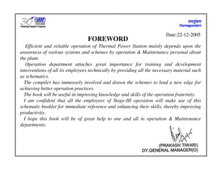 FOREWORD
Efficient and reliable operation of Thermal Power Station mainly depends upon the
awareness of various systems and schemes by operation & Maintenance personal about
the plant.
Operation department attaches great importance for training and development
interventions of all its employees technically by providing all the necessary material such
as schematics.
The compiler has immensely involved and drawn the schemes to lend a new edge for
achieving better operation practices.
The book will be useful in improving knowledge and skills of the operation fraternity.
I am confident that all the employees of Stage-III operation will make use of this
schematic booklet for immediate reference and enhancing their skills, thereby improving
productivity.
I hope this book will be of great help to one and all in operation & Maintenance
departments.
Date:22-12-2005
 