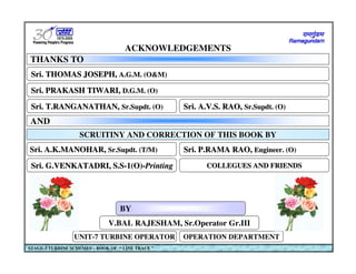 V.BAL RAJESHAM, Sr.Operator Gr.III
V.BAL RAJESHAM, Sr.Operator Gr.III
UNIT-7 TURBINE OPERATOR
UNIT-7 TURBINE OPERATOR OPERATION DEPARTMENT
OPERATION DEPARTMENT
STAGE-3 TURBINE SCHEMES – BOOK OF “ LINE TRACE ”
ACKNOWLEDGEMENTS
ACKNOWLEDGEMENTS
THANKS TO
THANKS TO
Sri. THOMAS JOSEPH, A.G.M. (O&M)
Sri. THOMAS JOSEPH,
Sri. THOMAS JOSEPH, A.G.M. (O&M)
A.G.M. (O&M)
Sri. PRAKASH TIWARI, D.G.M. (O)
Sri. PRAKASH TIWARI,
Sri. PRAKASH TIWARI, D.G.M. (O)
D.G.M. (O)
Sri. T.RANGANATHAN, Sr.Supdt. (O)
Sri. T.RANGANATHAN,
Sri. T.RANGANATHAN, Sr.Supdt. (O)
Sr.Supdt. (O)
SCRUITINY AND CORRECTION OF THIS BOOK BY
Sri. A.V.S. RAO, Sr.Supdt. (O)
Sri. A.V.S. RAO,
Sri. A.V.S. RAO, Sr.Supdt. (O)
Sr.Supdt. (O)
Sri. A.K.MANOHAR, Sr.Supdt. (T/M)
Sri. A.K.MANOHAR,
Sri. A.K.MANOHAR, Sr.Supdt. (T/M)
Sr.Supdt. (T/M) Sri. P.RAMA RAO, Engineer. (O)
Sri. P.RAMA RAO,
Sri. P.RAMA RAO, Engineer. (O)
Engineer. (O)
COLLEGUES AND FRIENDS
COLLEGUES AND FRIENDS
COLLEGUES AND FRIENDS
Sri. G.VENKATADRI, S.S-1(O)-Printing
Sri. G.VENKATADRI, S.S
Sri. G.VENKATADRI, S.S-
-1(O)
1(O)-
-Printing
Printing
AND
AND
BY
BY
 
