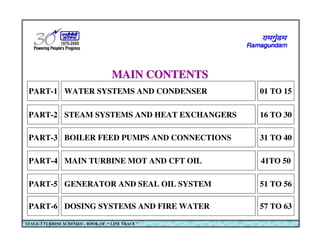WATER SYSTEMS AND CONDENSER
PART-1 01 TO 15
STEAM SYSTEMS AND HEAT EXCHANGERS
PART-2 16 TO 30
BOILER FEED PUMPS AND CONNECTIONS
PART-3 31 TO 40
MAIN TURBINE MOT AND CFT OIL
PART-4 41TO 50
GENERATOR AND SEAL OIL SYSTEM
PART-5 51 TO 56
DOSING SYSTEMS AND FIRE WATER
PART-6 57 TO 63
MAIN CONTENTS
MAIN CONTENTS
STAGE-3 TURBINE SCHEMES – BOOK OF “ LINE TRACE ”
 