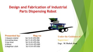 Design and Fabrication of Industrial
Parts Dispensing Robot
Presented by: Reg no
1:Naseem shahid SU/12-01-072-090
2:M Ashfaq khan SU/11-01-072-058
3:Ijaz khan SU/12-01-072-036
4:Adnan SU/12-01-072-009
5:Maghfoor ullah SU/12-01-072-050
Under the Guidance of :
Supervisor:
Engr . M. ShahabAlam
 