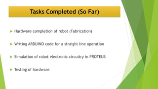 Tasks Completed (So Far)
 Hardware completion of robot (Fabrication)
 Writing ARDUINO code for a straight line operation
 Simulation of robot electronic circuitry in PROTEUS
 Testing of hardware
 