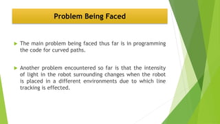 Problem Being Faced
 The main problem being faced thus far is in programming
the code for curved paths.
 Another problem encountered so far is that the intensity
of light in the robot surrounding changes when the robot
is placed in a different environments due to which line
tracking is effected.
 