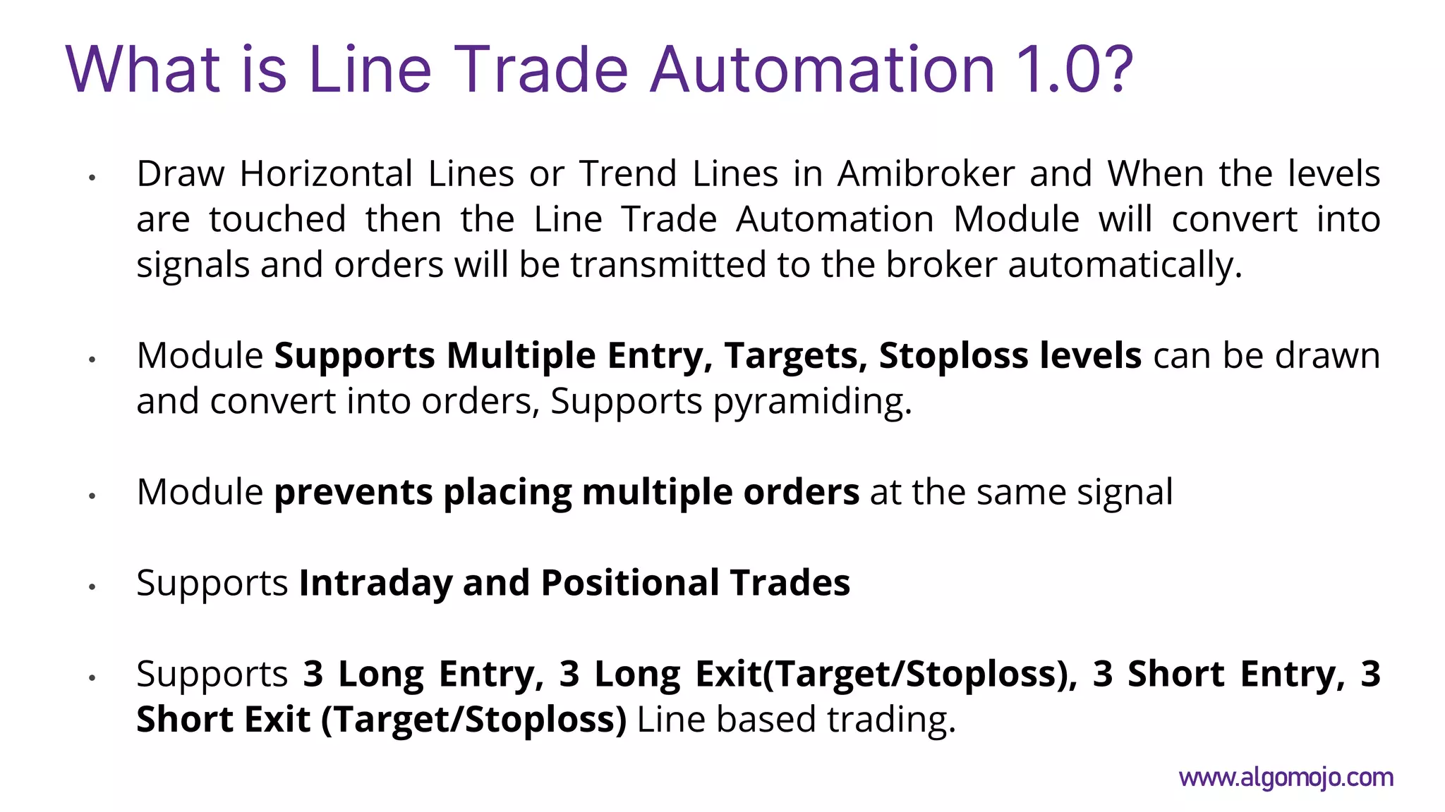 What is Line Trade Automation 1.0?
• Draw Horizontal Lines or Trend Lines in Amibroker and When the levels
are touched then the Line Trade Automation Module will convert into
signals and orders will be transmitted to the broker automatically.
• Module Supports Multiple Entry, Targets, Stoploss levels can be drawn
and convert into orders, Supports pyramiding.
• Module prevents placing multiple orders at the same signal
• Supports Intraday and Positional Trades
• Supports 3 Long Entry, 3 Long Exit(Target/Stoploss), 3 Short Entry, 3
Short Exit (Target/Stoploss) Line based trading.
www.algomojo.com
 