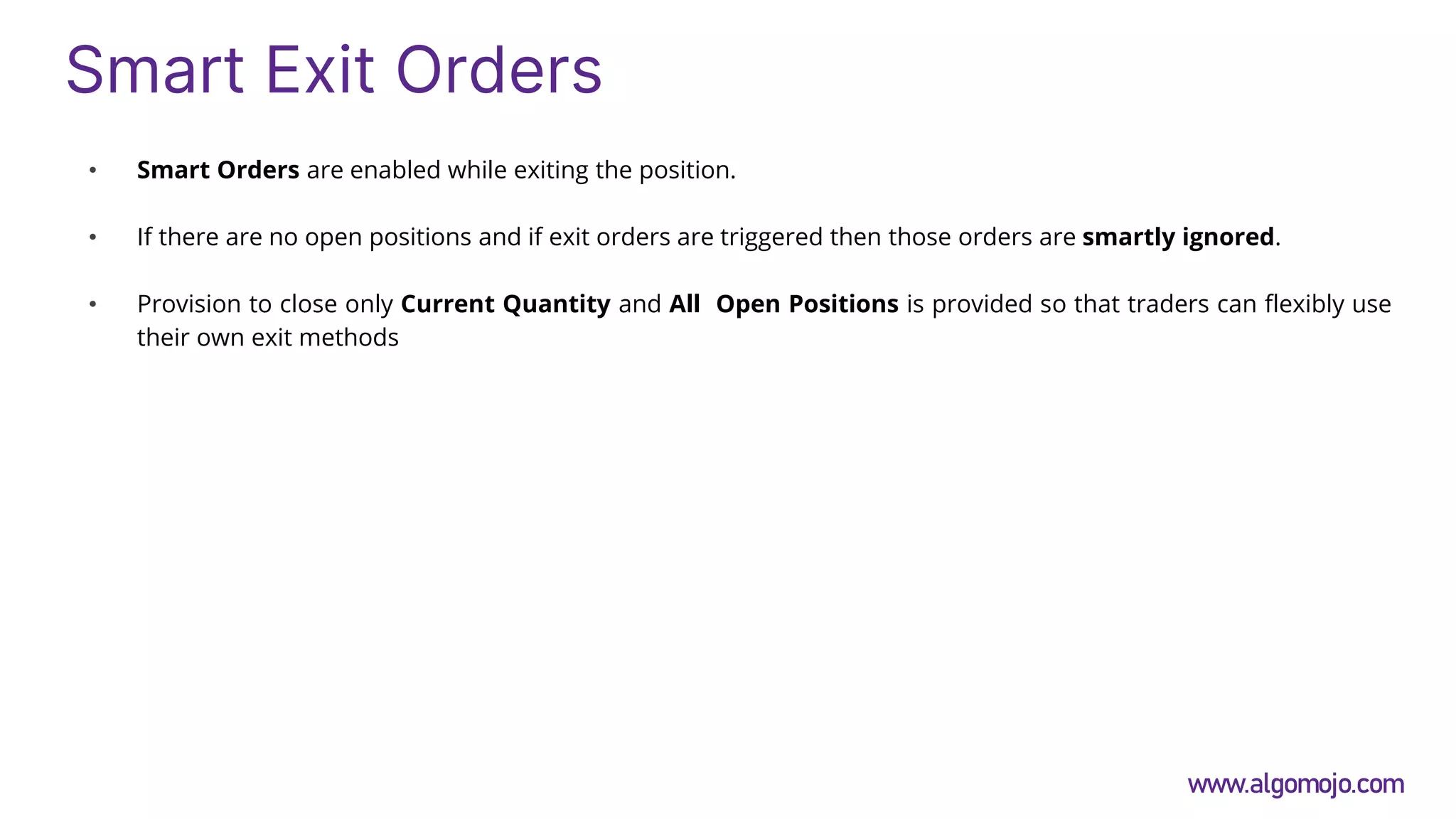 Smart Exit Orders
• Smart Orders are enabled while exiting the position.
• If there are no open positions and if exit orders are triggered then those orders are smartly ignored.
• Provision to close only Current Quantity and All Open Positions is provided so that traders can flexibly use
their own exit methods
www.algomojo.com
 