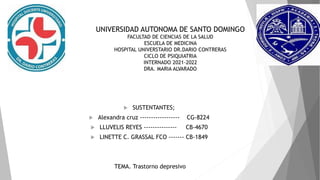 UNIVERSIDAD AUTONOMA DE SANTO DOMINGO
FACULTAD DE CIENCIAS DE LA SALUD
ESCUELA DE MEDICINA
HOSPITAL UNIVERSTARIO DR.DARIO CONTRERAS
CICLO DE PSIQUIATRIA
INTERNADO 2021-2022
DRA. MARIA ALVARADO
 SUSTENTANTES;
 Alexandra cruz ------------------ CG-8224
 LLUVELIS REYES --------------- CB-4670
 LINETTE C. GRASSAL FCO ------- CB-1849
TEMA. Trastorno depresivo
 