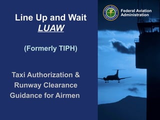 Federal Aviation
Administration
Line Up and Wait
LUAW
(Formerly TIPH)
Taxi Authorization &
Runway Clearance
Guidance for Airmen
 