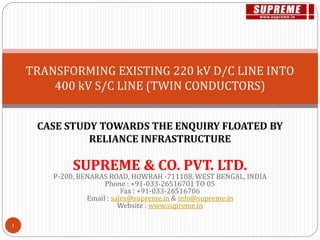 TRANSFORMING EXISTING 220 kV D/C LINE INTO
400 kV S/C LINE (TWIN CONDUCTORS)
CASE STUDY TOWARDS THE ENQUIRY FLOATED BY
RELIANCE INFRASTRUCTURE
SUPREME & CO. PVT. LTD.
P-200, BENARAS ROAD, HOWRAH -711108, WEST BENGAL, INDIA
Phone : +91-033-26516701 TO 05
Fax : +91-033-26516706
Email : sales@supreme.in & info@supreme.in
Website : www.supreme.in
1
 