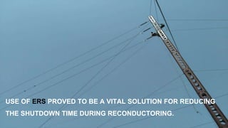 USE OF ERS PROVED TO BE A VITAL SOLUTION FOR REDUCING
THE SHUTDOWN TIME DURING RECONDUCTORING.
 