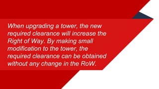 When upgrading a tower, the new
required clearance will increase the
Right of Way. By making small
modification to the tower, the
required clearance can be obtained
without any change in the RoW.
 