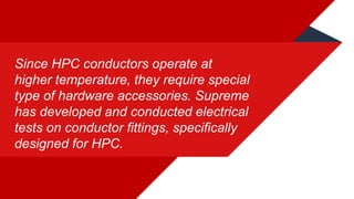 Since HPC conductors operate at
higher temperature, they require special
type of hardware accessories. Supreme
has developed and conducted electrical
tests on conductor fittings, specifically
designed for HPC.
 