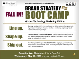 BOOT CAMP BRAND STRATEGY Brandvelope Consulting & OCRI Present Ottawa Technology Marketing Edition Shape up. Ship out. Line up. Morning: seminar.  We’ll show you how to get all the customer-facing elements of your brand marching in the same direction – positioning, tag lines, product names, and yes even your logo. Full day: seminar + hands-on workshop.  For practical critique and advice on your brand challenges, the afternoon is all about YOU. (NOTE: much smaller group, so registration is limited!)  The whole point.  The goal of the BOOT CAMP is to get you, your marketing team, and your products ready to win. Increase your impact. Sell more product. Knock out the competition.  Canadian War Museum  – 1 Vimy Place Pvt. Wednesday, May 27, 2009  – sign-in begins 8:30 a.m. 2009 FALL IN! 