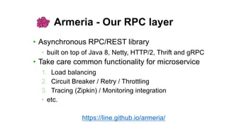 Armeria - Our RPC layer
• Asynchronous RPC/REST library
• built on top of Java 8, Netty, HTTP/2, Thrift and gRPC
• Take care common functionality for microservice
1. Load balancing
2. Circuit Breaker / Retry / Throttling
3. Tracing (Zipkin) / Monitoring integration
• etc.
https://line.github.io/armeria/
 