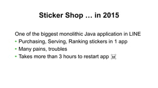 Sticker Shop … in 2015
One of the biggest monolithic Java application in LINE
• Purchasing, Serving, Ranking stickers in 1 app
• Many pains, troubles
• Takes more than 3 hours to restart app
 