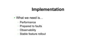 Implementation
• What we need is…
• Performance
• Prepared to faults
• Observability
• Stable feature rollout
 