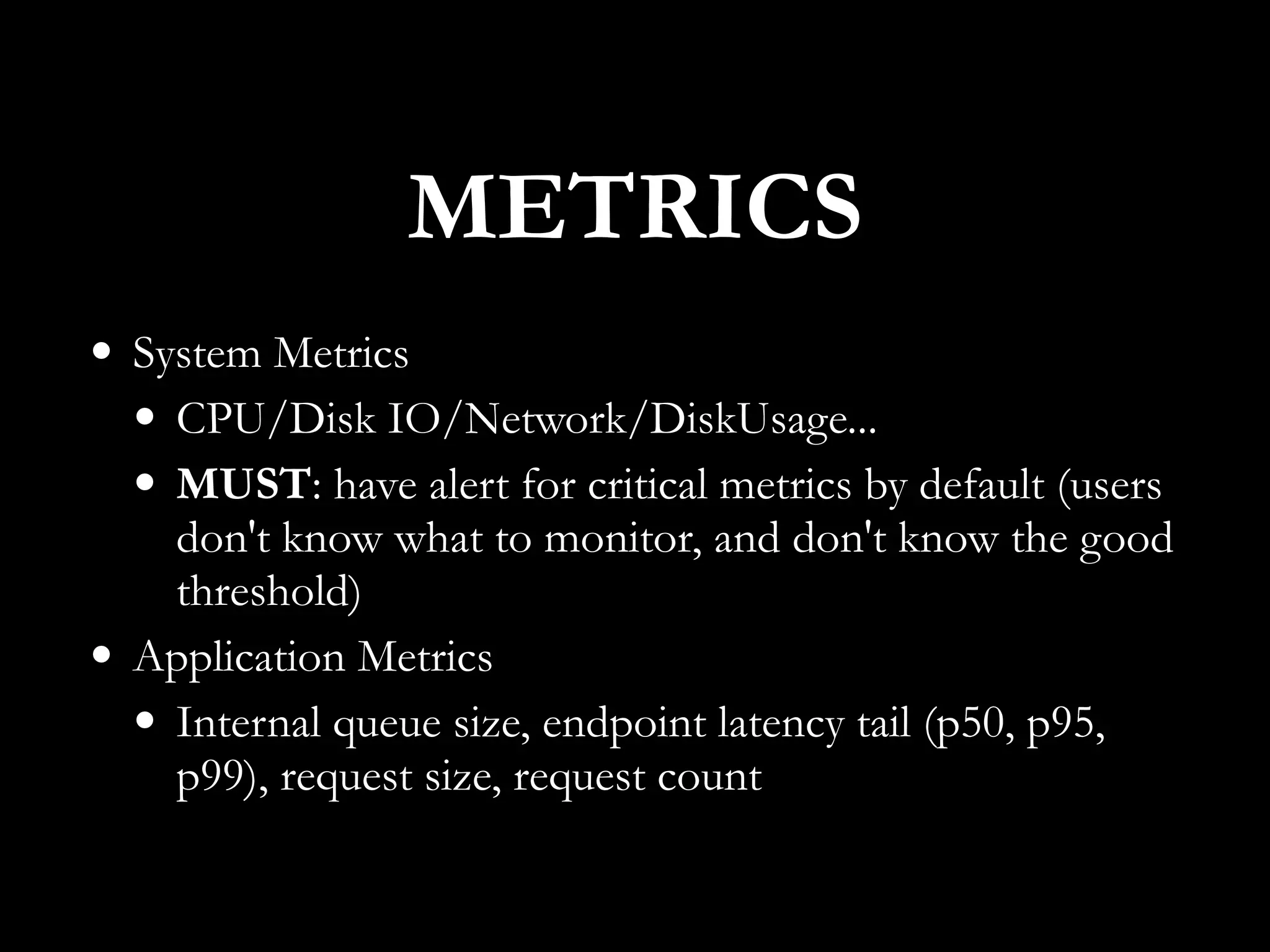 • System Metrics
• CPU/Disk IO/Network/DiskUsage...
• MUST: have alert for critical metrics by default (users
don't know what to monitor, and don't know the good
threshold)
• Application Metrics
• Internal queue size, endpoint latency tail (p50, p95,
p99), request size, request count
METRICS
 