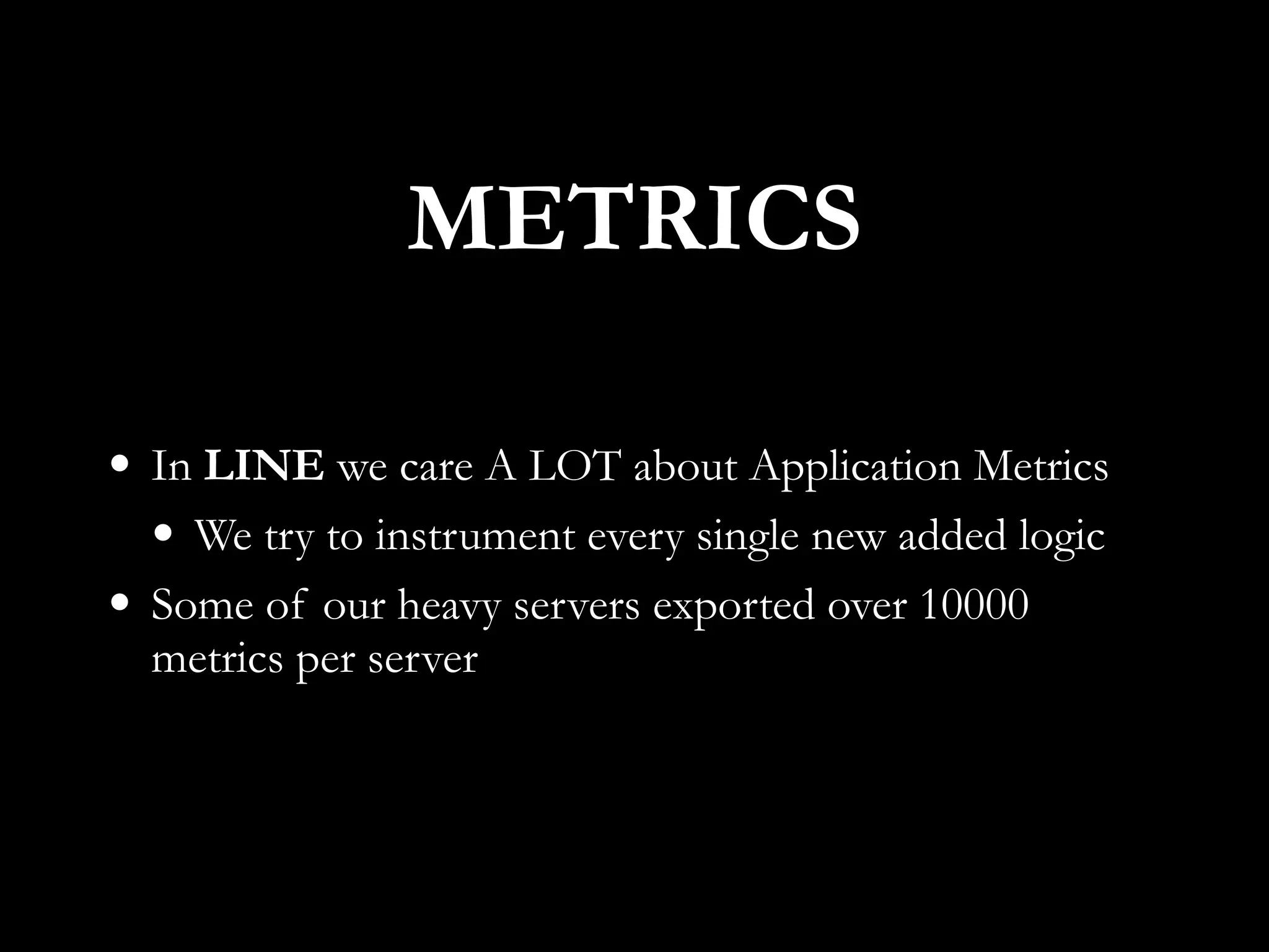 • In LINE we care A LOT about Application Metrics
• We try to instrument every single new added logic
• Some of our heavy servers exported over 10000
metrics per server
METRICS
 