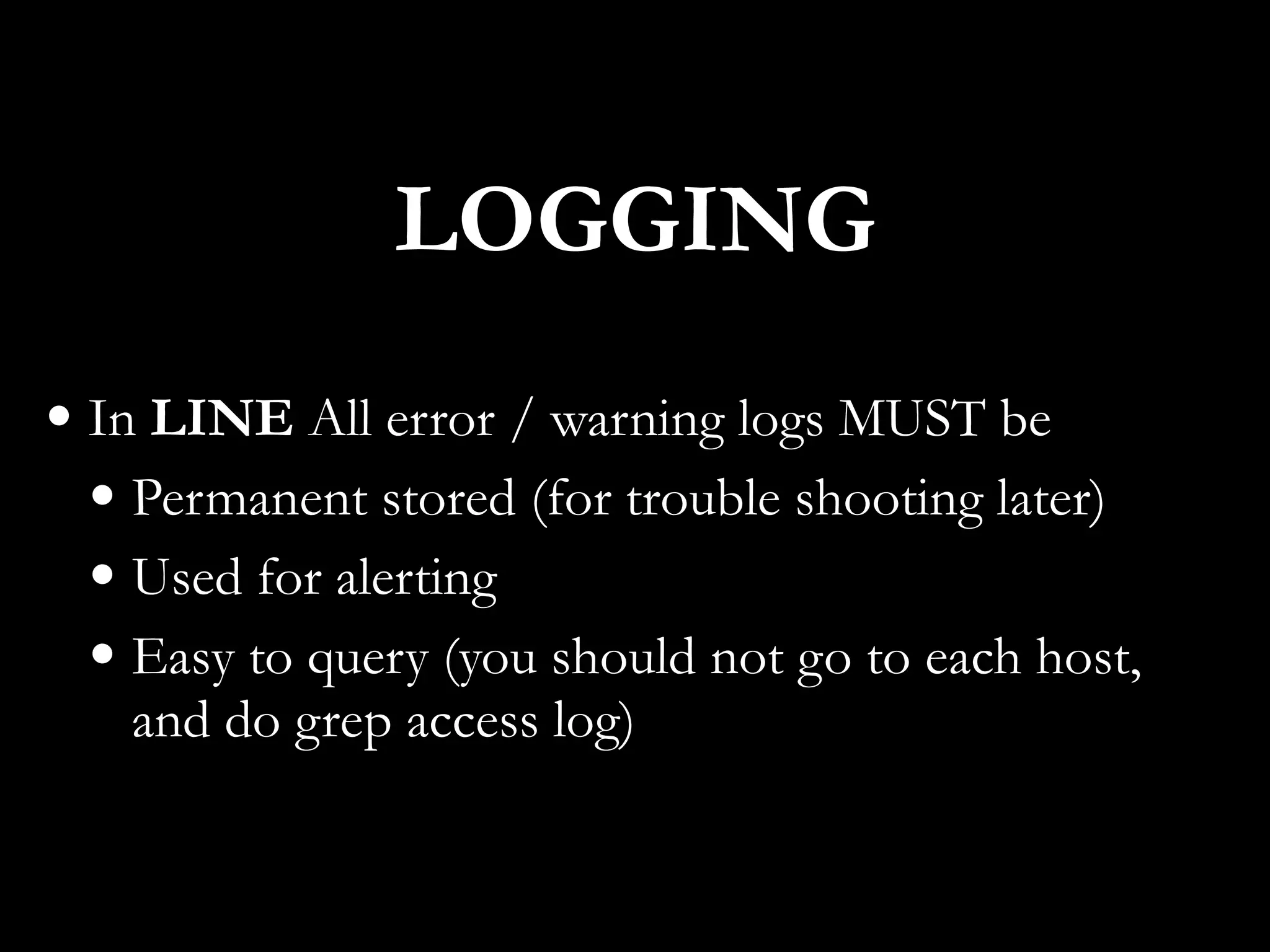 • In LINE All error / warning logs MUST be
• Permanent stored (for trouble shooting later)
• Used for alerting
• Easy to query (you should not go to each host,
and do grep access log)
LOGGING
 