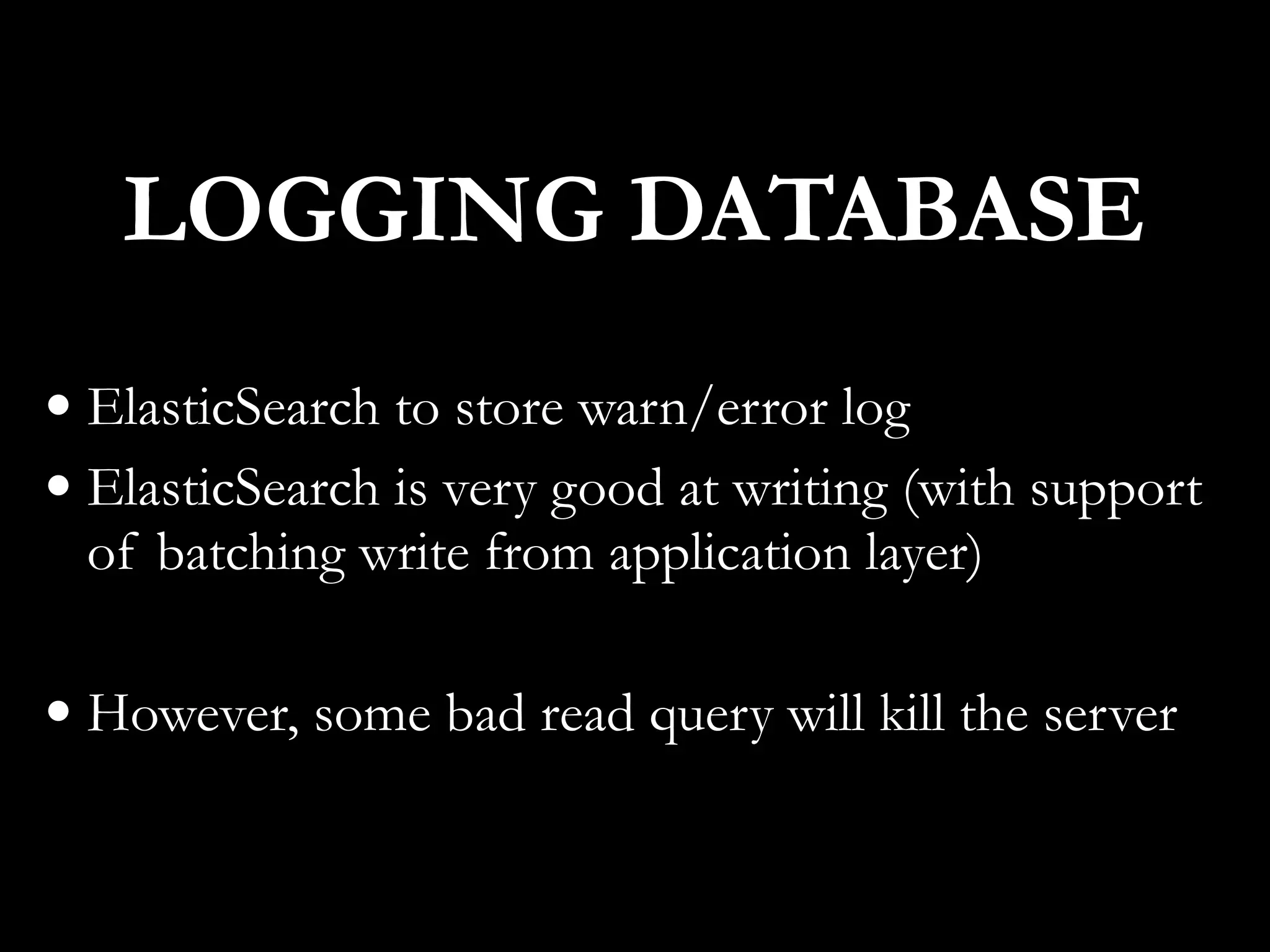 • ElasticSearch to store warn/error log
• ElasticSearch is very good at writing (with support
of batching write from application layer)
• However, some bad read query will kill the server
LOGGING DATABASE
 