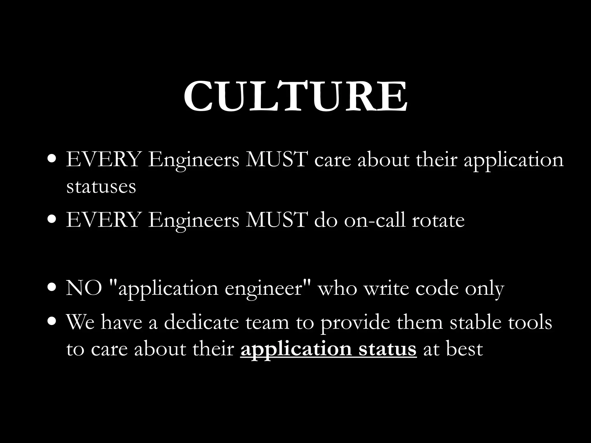 • EVERY Engineers MUST care about their application
statuses
• EVERY Engineers MUST do on-call rotate
• NO "application engineer" who write code only
• We have a dedicate team to provide them stable tools
to care about their application status at best
CULTURE
 