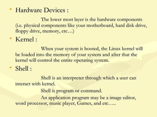 • Hardware Devices :Hardware Devices :
The lower most layer is the hardware componentsThe lower most layer is the hardware components
(i.e. physical components like your motherboard, hard disk drive,(i.e. physical components like your motherboard, hard disk drive,
floppy drive, memory, etc…)floppy drive, memory, etc…)
• Kernel :Kernel :
When your system is booted, the Linux kernel willWhen your system is booted, the Linux kernel will
be loaded into the memory of your system and after that thebe loaded into the memory of your system and after that the
kernel will control the entire operating system.kernel will control the entire operating system.
• Shell :Shell :
Shell is an interpreter through which a user canShell is an interpreter through which a user can
interact with kernel.interact with kernel.
Shell is program or command.Shell is program or command.
An application program may be a image editor,An application program may be a image editor,
word processor, music player, Games, and etc…..word processor, music player, Games, and etc…..
 