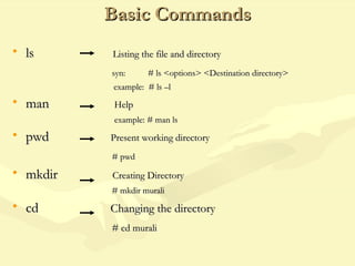 Basic CommandsBasic Commands
• lsls Listing the file and directoryListing the file and directory
syn: # ls <options> <Destination directory>syn: # ls <options> <Destination directory>
example: # ls –lexample: # ls –l
• manman HelpHelp
example: # man lsexample: # man ls
• pwdpwd Present working directoryPresent working directory
# pwd# pwd
• mkdirmkdir Creating DirectoryCreating Directory
# mkdir murali# mkdir murali
• cdcd Changing the directoryChanging the directory
# cd murali# cd murali
 