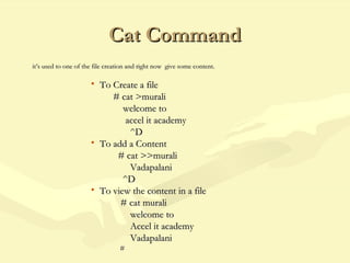Cat CommandCat Command
it’s used to one of the file creation and right now give some content.it’s used to one of the file creation and right now give some content.
• To Create a fileTo Create a file
# cat >murali# cat >murali
welcome towelcome to
accel it academyaccel it academy
^D^D
• To add a ContentTo add a Content
# cat >>murali# cat >>murali
VadapalaniVadapalani
^D^D
• To view the content in a fileTo view the content in a file
# cat murali# cat murali
welcome towelcome to
Accel it academyAccel it academy
VadapalaniVadapalani
##
 