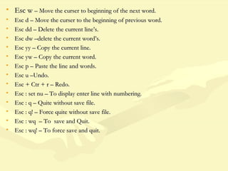 • Esc wEsc w – Move the curser to beginning of the next word.– Move the curser to beginning of the next word.
• Esc d – Move the curser to the beginning of previous word.Esc d – Move the curser to the beginning of previous word.
• Esc dd – Delete the current line’s.Esc dd – Delete the current line’s.
• Esc dw –delete the current word’s.Esc dw –delete the current word’s.
• Esc yy – Copy the current line.Esc yy – Copy the current line.
• Esc yw – Copy the current word.Esc yw – Copy the current word.
• Esc p – Paste the line and words.Esc p – Paste the line and words.
• Esc u –Undo.Esc u –Undo.
• Esc + Ctr + r – Redo.Esc + Ctr + r – Redo.
• Esc : set nu – To display enter line with numbering.Esc : set nu – To display enter line with numbering.
• Esc : q – Quite without save file.Esc : q – Quite without save file.
• Esc : q! – Force quite without save file.Esc : q! – Force quite without save file.
• Esc : wq – To save and Quit.Esc : wq – To save and Quit.
• Esc : wq! – To force save and quit.Esc : wq! – To force save and quit.
 