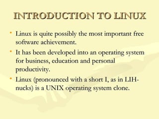 INTRODUCTION TO LINUXINTRODUCTION TO LINUX
• Linux is quite possibly the most important freeLinux is quite possibly the most important free
software achievement.software achievement.
• It has been developed into an operating systemIt has been developed into an operating system
for business, education and personalfor business, education and personal
productivity.productivity.
• Linux (pronounced with a short I, as in LIH-Linux (pronounced with a short I, as in LIH-
nucks) is a UNIX operating system clone.nucks) is a UNIX operating system clone.
 