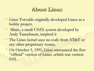 About LinuxAbout Linux
• Linus Torvalds originally developed Linux as aLinus Torvalds originally developed Linux as a
hobby project.hobby project.
• Minix, a small UNIX system developed byMinix, a small UNIX system developed by
Andy Tanenbaum, inspired itAndy Tanenbaum, inspired it
• The Linux kernel uses no code from AT&T orThe Linux kernel uses no code from AT&T or
any other proprietary source.any other proprietary source.
• On October 5, 1991, Linus announced the firstOn October 5, 1991, Linus announced the first
“official” version of Linux ,which was version“official” version of Linux ,which was version
0.02.0.02.
 