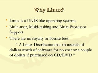Why Linux?Why Linux?
• Linux is a UNIX like operating systemsLinux is a UNIX like operating systems
• Multi-user, Multi-tasking and Multi ProcessorMulti-user, Multi-tasking and Multi Processor
SupportSupport
• There are no royalty or license feesThere are no royalty or license fees
““ A Linux Distribution has thousands ofA Linux Distribution has thousands of
dollars worth of software for no cost or a coupledollars worth of software for no cost or a couple
of dollars if purchased on CD/DVD “of dollars if purchased on CD/DVD “
 