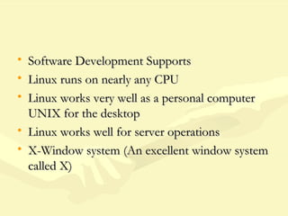 • Software Development SupportsSoftware Development Supports
• Linux runs on nearly any CPULinux runs on nearly any CPU
• Linux works very well as a personal computerLinux works very well as a personal computer
UNIX for the desktopUNIX for the desktop
• Linux works well for server operationsLinux works well for server operations
• X-Window system (An excellent window systemX-Window system (An excellent window system
called X)called X)
 