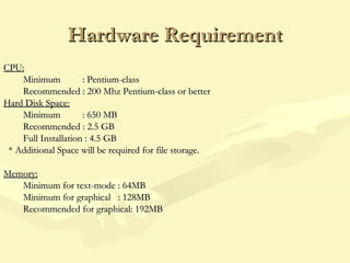 Hardware RequirementHardware Requirement
CPU:CPU:
Minimum : Pentium-classMinimum : Pentium-class
Recommended : 200 Mhz Pentium-class or betterRecommended : 200 Mhz Pentium-class or better
Hard Disk Space:Hard Disk Space:
Minimum : 650 MBMinimum : 650 MB
Recommended : 2.5 GBRecommended : 2.5 GB
Full Installation : 4.5 GBFull Installation : 4.5 GB
* Additional Space will be required for file storage.* Additional Space will be required for file storage.
Memory:Memory:
Minimum for text-mode : 64MBMinimum for text-mode : 64MB
Minimum for graphical : 128MBMinimum for graphical : 128MB
Recommended for graphical: 192MBRecommended for graphical: 192MB
 