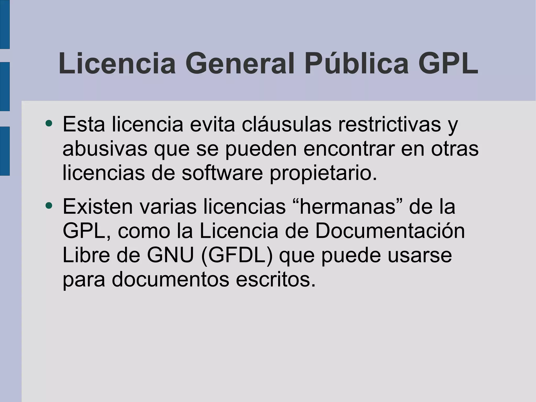 Licencia General Pública GPL Esta licencia evita cláusulas restrictivas y abusivas que se pueden encontrar en otras licencias de software propietario. Existen varias licencias “hermanas” de la GPL, como la Licencia de Documentación Libre de GNU (GFDL) que puede usarse para documentos escritos. 