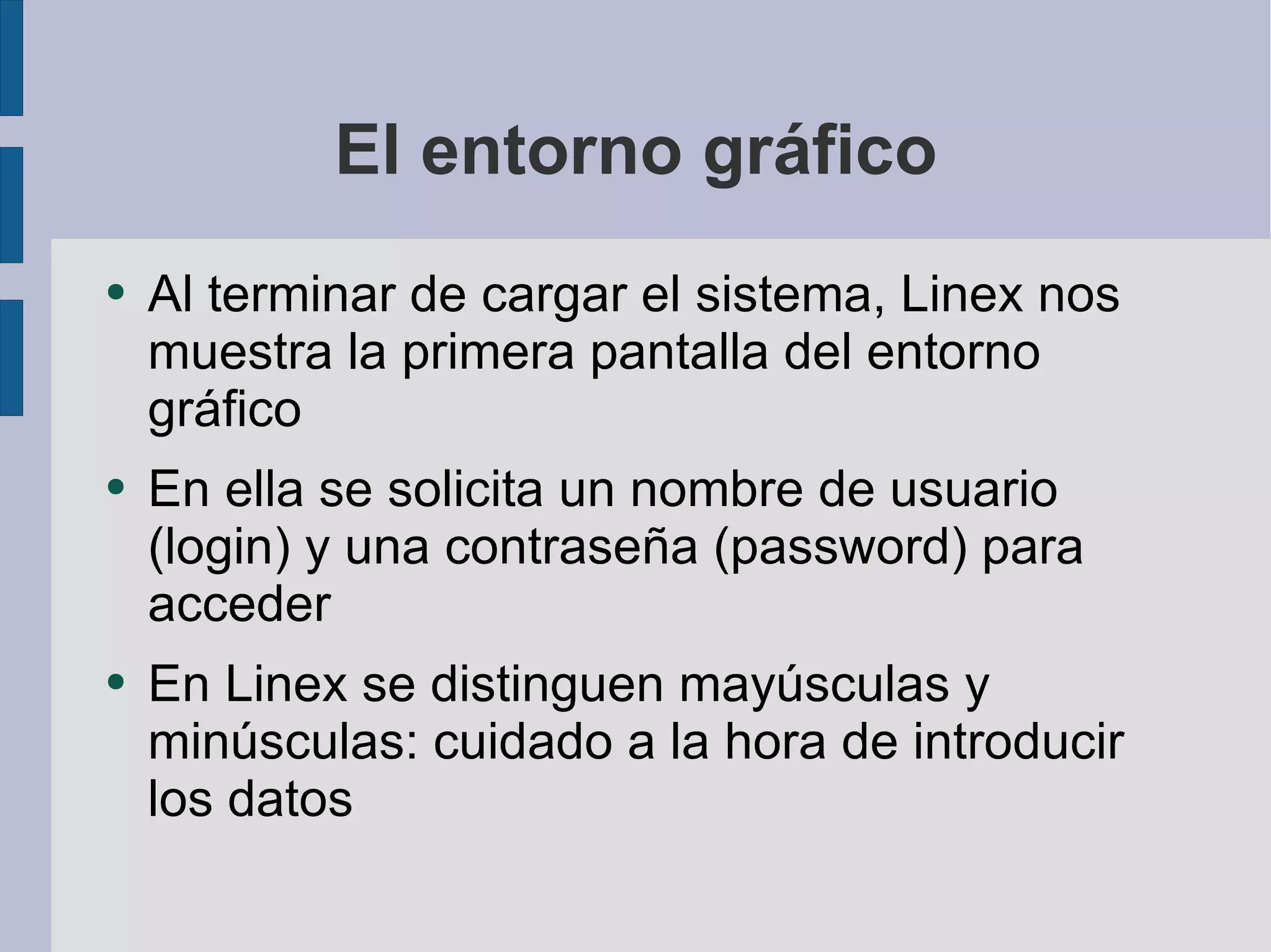 El entorno gráfico Al terminar de cargar el sistema, Linex nos muestra la primera pantalla del entorno gráfico En ella se solicita un nombre de usuario (login) y una contraseña (password) para acceder En Linex se distinguen mayúsculas y minúsculas: cuidado a la hora de introducir los datos  