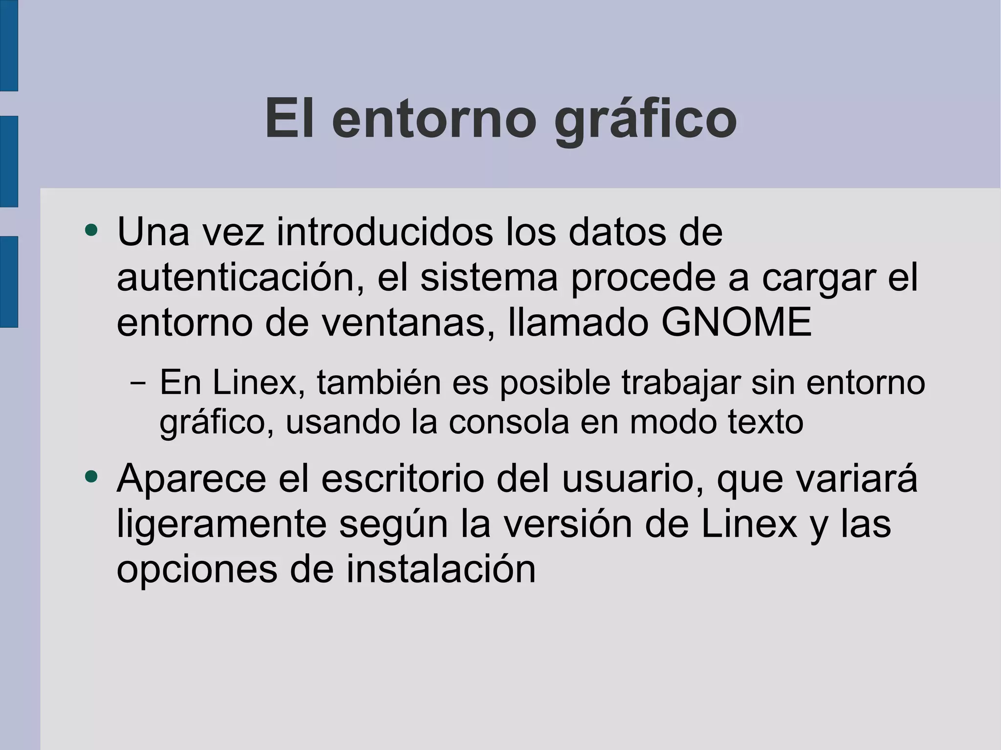 El entorno gráfico Una vez introducidos los datos de autenticación, el sistema procede a cargar el entorno de ventanas, llamado GNOME En Linex, también es posible trabajar sin entorno gráfico, usando la consola en modo texto Aparece el escritorio del usuario, que variará ligeramente según la versión de Linex y las opciones de instalación 